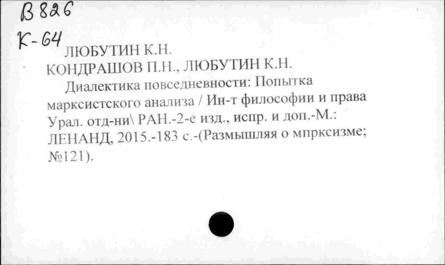 ﻿Г-£4
ЛЮБУТИН К.Н.
КОНДРАШОВ П.Н., ЛЮБУТИН К.Н.
Диалектика повседневности: Попытка марксистского анализа / Ин-т философии и права Урал. отд-ни\ РАН.-2-е изд., испр. и доп.-М.: ЛЕНАНД, 2015.-183 с.-(Размышляя о мпрксизме; №121).